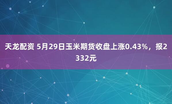 天龙配资 5月29日玉米期货收盘上涨0.43%，报2332元