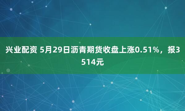 兴业配资 5月29日沥青期货收盘上涨0.51%，报3514元