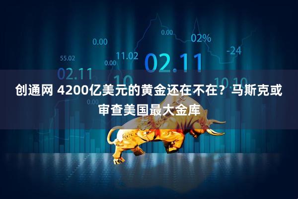 创通网 4200亿美元的黄金还在不在？马斯克或审查美国最大金库