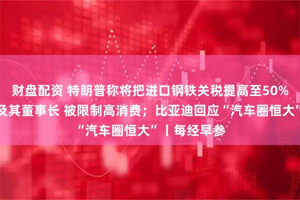 财盘配资 特朗普称将把进口钢铁关税提高至50%；永辉超市及其董事长 被限制高消费；比亚迪回应“汽车圈恒大”丨每经早参