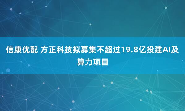 信康优配 方正科技拟募集不超过19.8亿投建AI及算力项目