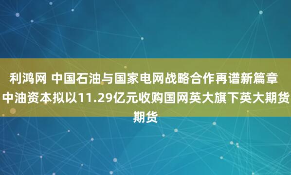 利鸿网 中国石油与国家电网战略合作再谱新篇章 中油资本拟以11.29亿元收购国网英大旗下英大期货