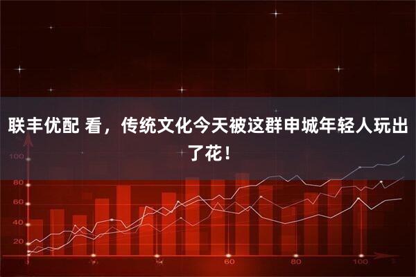 联丰优配 看，传统文化今天被这群申城年轻人玩出了花！