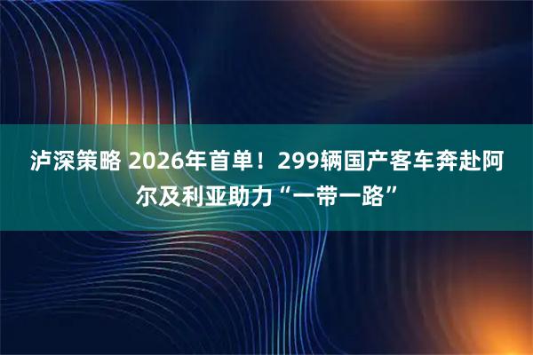泸深策略 2026年首单！299辆国产客车奔赴阿尔及利亚助力“一带一路”