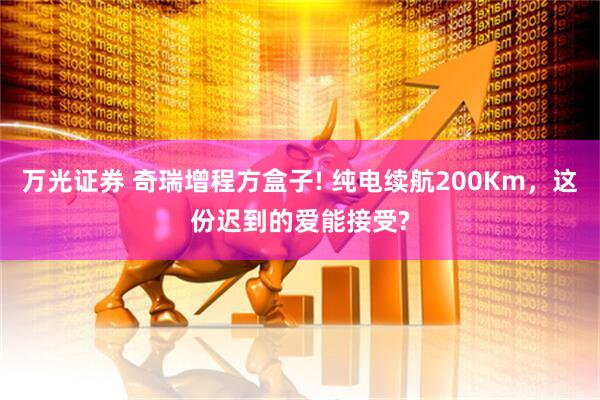 万光证券 奇瑞增程方盒子! 纯电续航200Km，这份迟到的爱能接受?