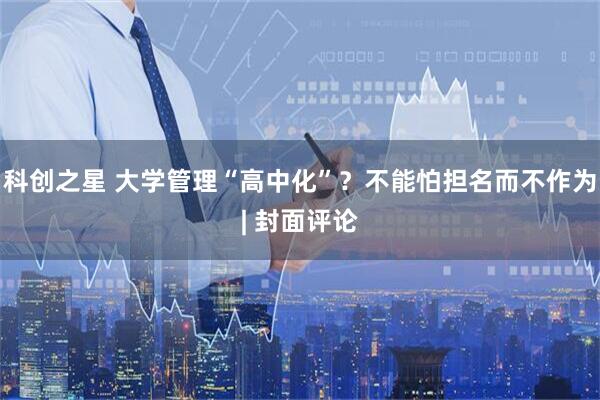 科创之星 大学管理“高中化”？不能怕担名而不作为| 封面评论
