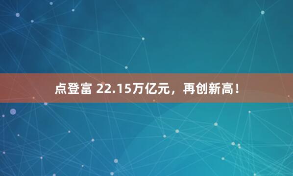 点登富 22.15万亿元，再创新高！