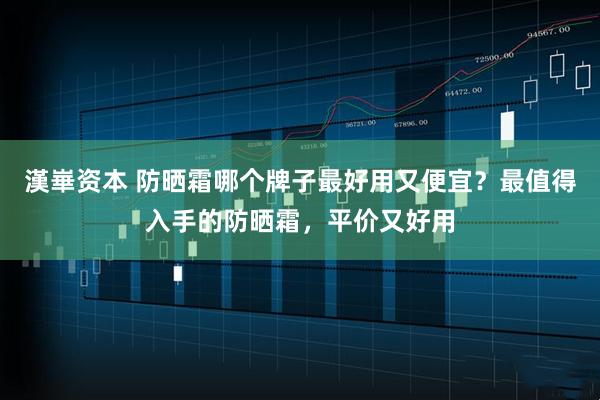 漢崋资本 防晒霜哪个牌子最好用又便宜？最值得入手的防晒霜，平价又好用