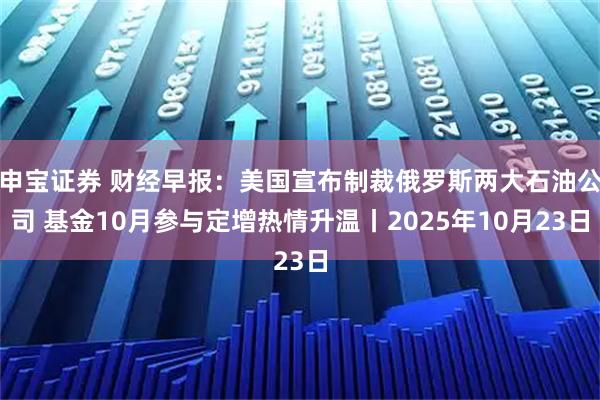 申宝证券 财经早报：美国宣布制裁俄罗斯两大石油公司 基金10月参与定增热情升温丨2025年10月23日