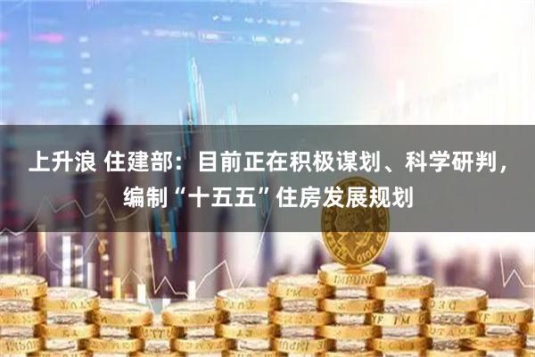 上升浪 住建部：目前正在积极谋划、科学研判，编制“十五五”住房发展规划